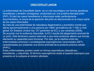 CREUTZFELDT-JAKOB La enfermedad de Creutzfeldt-Jakob  es un mal neurológico con formas genéticas hereditarias y también contagiosas, producidas por una proteína llamada prión (PrP). Si bien los casos hereditarios e infecciosos están perfectamente documentados, la causa de la aparición del prión es desconocida en la mayor parte de los casos informados. Se trata de una enfermedad de naturaleza degenerativa y pronóstico mortal que afecta aproximadamente a una persona por millón (prevalencia de 1:106) a nivel global. En Estados Unidos hay 127 pacientes de ECJ y sus variantes (2006). De acuerdo con la evidencia disponible, la ECJ resulta del plegamiento anormal de un prión. Este fenómeno parece estimular a que otras proteínas alteren sus formas, afectando su capacidad para funcionar. Por esto, se la clasifica entre las enfermedades priónicas o encefalopatías espongiformes transmisibles (EET), caracterizadas por presentar una forma anómala de la proteína priónica celular (PrPC). Estas enfermedades pueden existir en formas esporádicas (idiopáticas), hereditarias, y adquiridas. El término espongiforme alude al aspecto esponjoso que presenta en la autopsia el cerebro afectado. 