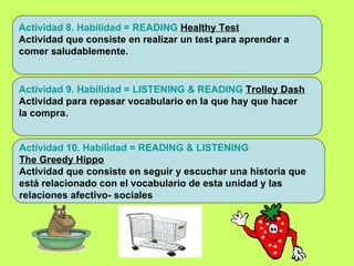 Actividad 9. Habilidad = LISTENING & READING   Trolley Dash Actividad para repasar vocabulario en la que hay que hacer  la compra. : Actividad 8. Habilidad = READING   Healthy Test Actividad que consiste en realizar un test para aprender a  comer saludablemente. Actividad 10. Habilidad = READING & LISTENING  The Greedy Hippo Actividad que consiste en seguir y escuchar una historia que  está relacionado con el vocabulario de esta unidad y las  relaciones afectivo- sociales 