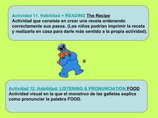 Actividad 11. Habilidad = READING   The Recipe Actividad que consiste en crear una receta ordenando  correctamente sus pasos. (Los niños podrían imprimir la receta y realizarla en casa para darle más sentido a la propia actividad). Actividad 12. Habilidad: LISTENING & PRONUNCIATION  FOOD Actividad visual en la que el monstruo de las galletas explica  como pronunciar la palabra FOOD. 