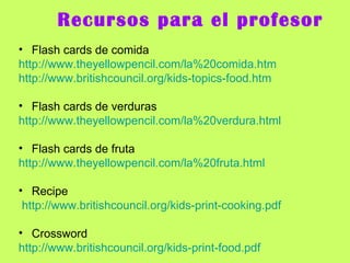 Recursos para el profesor Flash cards de comida http://www.theyellowpencil.com/la%20comida.htm http://www.britishcouncil.org/kids-topics-food.htm Flash cards de verduras http://www.theyellowpencil.com/la%20verdura.html Flash cards de fruta http://www.theyellowpencil.com/la%20fruta.html Recipe http://www.britishcouncil.org/kids-print-cooking.pdf Crossword http :// www.britishcouncil.org / kids - print - food.pdf 
