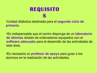 REQUISITOS Unidad didáctica destinada para el  segundo ciclo de primaria. Es indispensable que el centro disponga de un  laboratorio de idiomas  dotado de ordenadores equipados con el  software adecuado  para el desarrollo de las actividades de este área. Es necesario un  profesor de apoyo  para guiar a los alumnos en la realización de las actividades. 