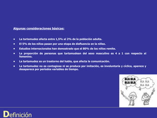 D efinición Algunas consideraciones básicas: • La tartamudez afecta entre 1,5% al 2% de la población adulta. • El 5% de los niños pasan por una etapa de disfluencia en la niñez. • Estudios internacionales han demostrado que el 80% de los niños remite. • La proporción de personas que tartamudean del sexo masculino es 4 a 1 con respecto al femenino. • La tartamudez es un trastorno del habla, que afecta la comunicación. • La tartamudez no es contagiosa ni se produce por imitación, es involuntaria y cíclica, aparece y desaparece por períodos variables de tiempo. 