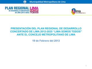 Municipalidad Metropolitana de Lima




PRESENTACIÓN DEL PLAN REGIONAL DE DESARROLLO
CONCERTADO DE LIMA 2012-2025 “LIMA SOMOS TODOS”
   ANTE EL CONCEJO METROPOLITANO DE LIMA

              19 de Febrero del 2013




                                                  1
 