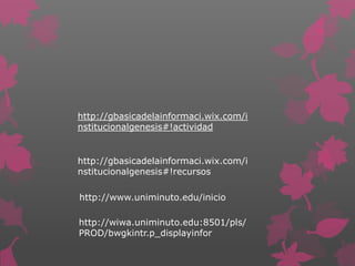 http://gbasicadelainformaci.wix.com/i
nstitucionalgenesis#!actividad


http://gbasicadelainformaci.wix.com/i
nstitucionalgenesis#!recursos

http://www.uniminuto.edu/inicio

http://wiwa.uniminuto.edu:8501/pls/
PROD/bwgkintr.p_displayinfor
 