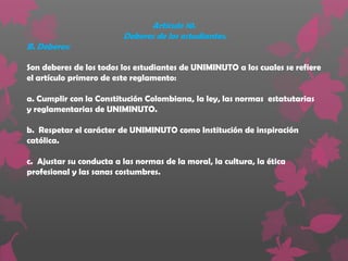 Artículo 10.
                         Deberes de los estudiantes.
B. Deberes:

Son deberes de los todos los estudiantes de UNIMINUTO a los cuales se refiere
el artículo primero de este reglamento:

a. Cumplir con la Constitución Colombiana, la ley, las normas estatutarias
y reglamentarias de UNIMINUTO.

b. Respetar el carácter de UNIMINUTO como Institución de inspiración
católica.

c. Ajustar su conducta a las normas de la moral, la cultura, la ética
profesional y las sanas costumbres.
 