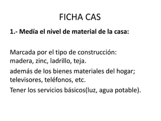 FICHA CAS
1.- Medía el nivel de material de la casa:
Marcada por el tipo de construcción:
madera, zinc, ladrillo, teja.
además de los bienes materiales del hogar;
televisores, teléfonos, etc.
Tener los servicios básicos(luz, agua potable).
 