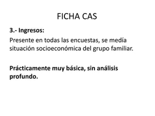 FICHA CAS
3.- Ingresos:
Presente en todas las encuestas, se medía
situación socioeconómica del grupo familiar.
Prácticamente muy básica, sin análisis
profundo.
 