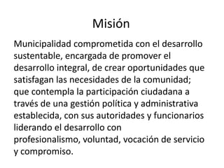 Misión
Municipalidad comprometida con el desarrollo
sustentable, encargada de promover el
desarrollo integral, de crear oportunidades que
satisfagan las necesidades de la comunidad;
que contempla la participación ciudadana a
través de una gestión política y administrativa
establecida, con sus autoridades y funcionarios
liderando el desarrollo con
profesionalismo, voluntad, vocación de servicio
y compromiso.
 