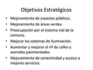 Objetivos Estratégicos
• Mejoramiento de espacios públicos.
• Mejoramiento de áreas verdes.
• Preocupación por el sistema vial de la
comuna.
• Mejorar los sistemas de iluminación.
• Aumentar y mejorar el nº de calles y
avenidas pavimentadas.
• Mejoramiento de conectividad y acceso a
mejores servicios.
 