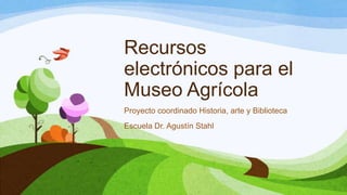 Recursos
electrónicos para el
Museo Agrícola
Proyecto coordinado Historia, arte y Biblioteca
Escuela Dr. Agustín Stahl
 