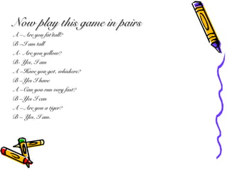 Now play this game in pairsNow play this game in pairs
A CAre you fat/tall?A CAre you fat/tall?
B CI am tallB CI am tall
A- Are you yellow?A- Are you yellow?
B- Yes, I amB- Yes, I am
A CHave you got, whiskers?A CHave you got, whiskers?
B CYes I haveB CYes I have
A CCan you run very fast?A CCan you run very fast?
B CYes I canB CYes I can
A CAre you a tiger?A CAre you a tiger?
B C Yes, I am.B C Yes, I am.
 