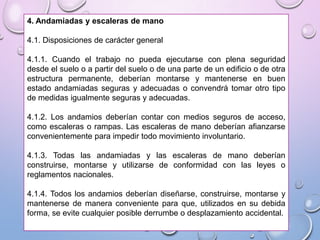 4. Andamiadas y escaleras de mano
4.1. Disposiciones de carácter general
4.1.1. Cuando el trabajo no pueda ejecutarse con plena seguridad
desde el suelo o a partir del suelo o de una parte de un edificio o de otra
estructura permanente, deberían montarse y mantenerse en buen
estado andamiadas seguras y adecuadas o convendrá tomar otro tipo
de medidas igualmente seguras y adecuadas.
4.1.2. Los andamios deberían contar con medios seguros de acceso,
como escaleras o rampas. Las escaleras de mano deberían afianzarse
convenientemente para impedir todo movimiento involuntario.
4.1.3. Todas las andamiadas y las escaleras de mano deberían
construirse, montarse y utilizarse de conformidad con las leyes o
reglamentos nacionales.
4.1.4. Todos los andamios deberían diseñarse, construirse, montarse y
mantenerse de manera conveniente para que, utilizados en su debida
forma, se evite cualquier posible derrumbe o desplazamiento accidental.
 
