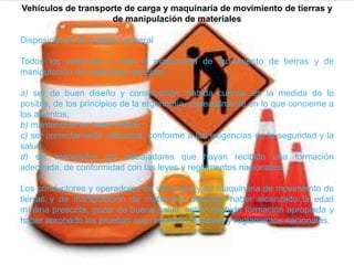 Vehículos de transporte de carga y maquinaria de movimiento de tierras y
de manipulación de materiales
Disposiciones de carácter general
Todos los vehículos y toda la maquinaria de movimiento de tierras y de
manipulación de materiales deberían:
a) ser de buen diseño y construcción, habida cuenta, en la medida de lo
posible, de los principios de la ergonomía, especialmente en lo que concierne a
los asientos;
b) mantenerse en buen estado;
c) ser correctamente utilizados, conforme a las exigencias de la seguridad y la
salud;
d) ser manejados por trabajadores que hayan recibido una formación
adecuada, de conformidad con las leyes y reglamentos nacionales.
Los conductores y operadores de vehículos y de maquinaria de movimiento de
tierras y de manipulación de materiales deberían haber alcanzado la edad
mínima prescrita, gozar de buena salud, haber recibido formación apropiada y
haber aprobado las pruebas que requieran las leyes y reglamentos nacionales.
 