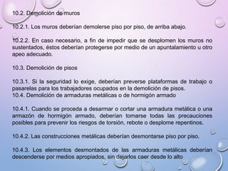 10.2. Demolición de muros
10.2.1. Los muros deberían demolerse piso por piso, de arriba abajo.
10.2.2. En caso necesario, a fin de impedir que se desplomen los muros no
sustentados, éstos deberían protegerse por medio de un apuntalamiento u otro
apeo adecuado.
10.3. Demolición de pisos
10.3.1. Si la seguridad lo exige, deberían preverse plataformas de trabajo o
pasarelas para los trabajadores ocupados en la demolición de pisos.
10.4. Demolición de armaduras metálicas o de hormigón armado
10.4.1. Cuando se proceda a desarmar o cortar una armadura metálica o una
armazón de hormigón armado, deberían tomarse todas las precauciones
posibles para prevenir los riesgos de torsión, rebote o desplome repentinos.
10.4.2. Las construcciones metálicas deberían desmontarse piso por piso.
10.4.3. Los elementos desmontados de las armaduras metálicas deberían
descenderse por medios apropiados, sin dejarlos caer desde lo alto
 