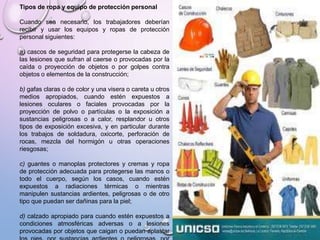 Tipos de ropa y equipo de protección personal
Cuando sea necesario, los trabajadores deberían
recibir y usar los equipos y ropas de protección
personal siguientes:
a) cascos de seguridad para protegerse la cabeza de
las lesiones que sufran al caerse o provocadas por la
caída o proyección de objetos o por golpes contra
objetos o elementos de la construcción;
b) gafas claras o de color y una visera o careta u otros
medios apropiados, cuando estén expuestos a
lesiones oculares o faciales provocadas por la
proyección de polvo o partículas o la exposición a
sustancias peligrosas o a calor, resplandor u otros
tipos de exposición excesiva, y en particular durante
los trabajos de soldadura, oxicorte, perforación de
rocas, mezcla del hormigón u otras operaciones
riesgosas;
c) guantes o manoplas protectores y cremas y ropa
de protección adecuada para protegerse las manos o
todo el cuerpo, según los casos, cuando estén
expuestos a radiaciones térmicas o mientras
manipulen sustancias ardientes, peligrosas o de otro
tipo que puedan ser dañinas para la piel;
d) calzado apropiado para cuando estén expuestos a
condiciones atmosféricas adversas o a lesiones
provocadas por objetos que caigan o puedan aplastar
 