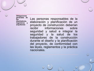 Obligaciones
generales de
los
diseñadores,
ingenieros y
arquitectos
Las personas responsables de la
elaboración y planificación de un
proyecto de construcción deberían
recibir informaciones sobre
seguridad y salud e integrar la
seguridad y la salud de los
trabajadores de la construcción
durante el diseño y la planificación
del proyecto, de conformidad con
las leyes, reglamentos y la práctica
nacionales.
 