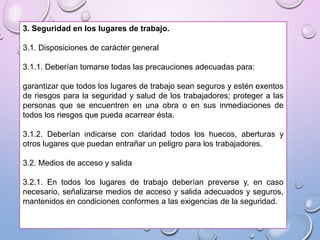 3. Seguridad en los lugares de trabajo.
3.1. Disposiciones de carácter general
3.1.1. Deberían tomarse todas las precauciones adecuadas para:
garantizar que todos los lugares de trabajo sean seguros y estén exentos
de riesgos para la seguridad y salud de los trabajadores; proteger a las
personas que se encuentren en una obra o en sus inmediaciones de
todos los riesgos que pueda acarrear ésta.
3.1.2. Deberían indicarse con claridad todos los huecos, aberturas y
otros lugares que puedan entrañar un peligro para los trabajadores.
3.2. Medios de acceso y salida
3.2.1. En todos los lugares de trabajo deberían preverse y, en caso
necesario, señalizarse medios de acceso y salida adecuados y seguros,
mantenidos en condiciones conformes a las exigencias de la seguridad.
 