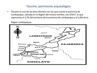 Túcume: patrimonio arqueológico
•

Túcume es uno de los doce distritos con los que cuenta la provincia de
Lambayeque, ubicada en la Región del mismo nombre, con 67km², lo que
representa el 2,7% del territorio de la provincia de Lambayeque y el 1,8% de la
Región Lambayeque

.

 