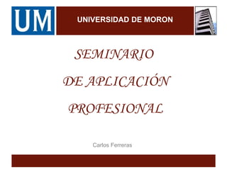 UNIVERSIDAD DE MORON
SEMINARIO
DE APLICACIÓN
PROFESIONAL
Carlos Ferreras
 