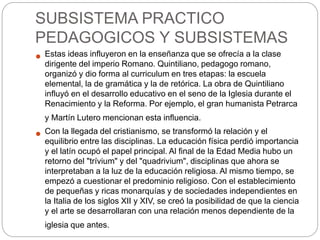 SUBSISTEMA PRACTICO
PEDAGOGICOS Y SUBSISTEMAS
 Estas ideas influyeron en la enseñanza que se ofrecía a la clase
dirigente del imperio Romano. Quintiliano, pedagogo romano,
organizó y dio forma al curriculum en tres etapas: la escuela
elemental, la de gramática y la de retórica. La obra de Quintiliano
influyó en el desarrollo educativo en el seno de la Iglesia durante el
Renacimiento y la Reforma. Por ejemplo, el gran humanista Petrarca
y Martín Lutero mencionan esta influencia.
 Con la llegada del cristianismo, se transformó la relación y el
equilibrio entre las disciplinas. La educación física perdió importancia
y el latín ocupó el papel principal. Al final de la Edad Media hubo un
retorno del "trívium" y del "quadrivium", disciplinas que ahora se
interpretaban a la luz de la educación religiosa. Al mismo tiempo, se
empezó a cuestionar el predominio religioso. Con el establecimiento
de pequeñas y ricas monarquías y de sociedades independientes en
la Italia de los siglos XII y XIV, se creó la posibilidad de que la ciencia
y el arte se desarrollaran con una relación menos dependiente de la
iglesia que antes.
 