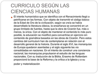 CURRICULO SEGÚN LAS
CIENCIAS HUMANAS
 El interés humanístico que se identifica con el Renacimiento llegó a
petrificarse en las formas. Con objeto de transmitir el código básico
de la Edad de Oro de la civilización, según se creía se había
desarrollado la literatura clásica, la enseñanza se concentró en un
grupo limitado de fuentes, hasta que la obra de Cicerón fue, más o
menos, la única. Con el objeto de mantener el contenido lo más puro
posible, la educación se modificó para convertirse en ejercicio sin
contenido de gramática basados en las obras de Cicerón. Pero estos
cambios del curriculum han de contemplarse en relación con el
desarrollo general de la historia. Durante el siglo XVI, las monarquías
de Europa quedaron asentadas y el siglo siguiente las vio
consolidadas en naciones. En el intento de construir una conciencia
nacional, las monarquías propulsaron el estudio de las lenguas
nacionales. Con su traducción de la Biblia, Erasmo de Rotterdam
proporcionó la base de la Reforma y la crítica a la Iglesia y a su
poder y materialización
 