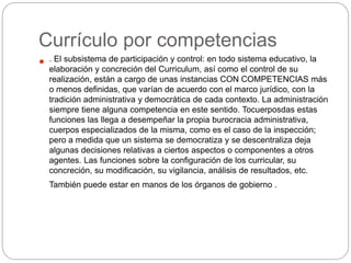 Currículo por competencias
 . El subsistema de participación y control: en todo sistema educativo, la
elaboración y concreción del Curriculum, así como el control de su
realización, están a cargo de unas instancias CON COMPETENCIAS más
o menos definidas, que varían de acuerdo con el marco jurídico, con la
tradición administrativa y democrática de cada contexto. La administración
siempre tiene alguna competencia en este sentido. Tocuerposdas estas
funciones las llega a desempeñar la propia burocracia administrativa,
cuerpos especializados de la misma, como es el caso de la inspección;
pero a medida que un sistema se democratiza y se descentraliza deja
algunas decisiones relativas a ciertos aspectos o componentes a otros
agentes. Las funciones sobre la configuración de los curricular, su
concreción, su modificación, su vigilancia, análisis de resultados, etc.
También puede estar en manos de los órganos de gobierno .
 