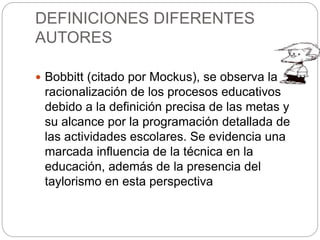 DEFINICIONES DIFERENTES
AUTORES
 Bobbitt (citado por Mockus), se observa la
racionalización de los procesos educativos
debido a la definición precisa de las metas y
su alcance por la programación detallada de
las actividades escolares. Se evidencia una
marcada influencia de la técnica en la
educación, además de la presencia del
taylorismo en esta perspectiva
 