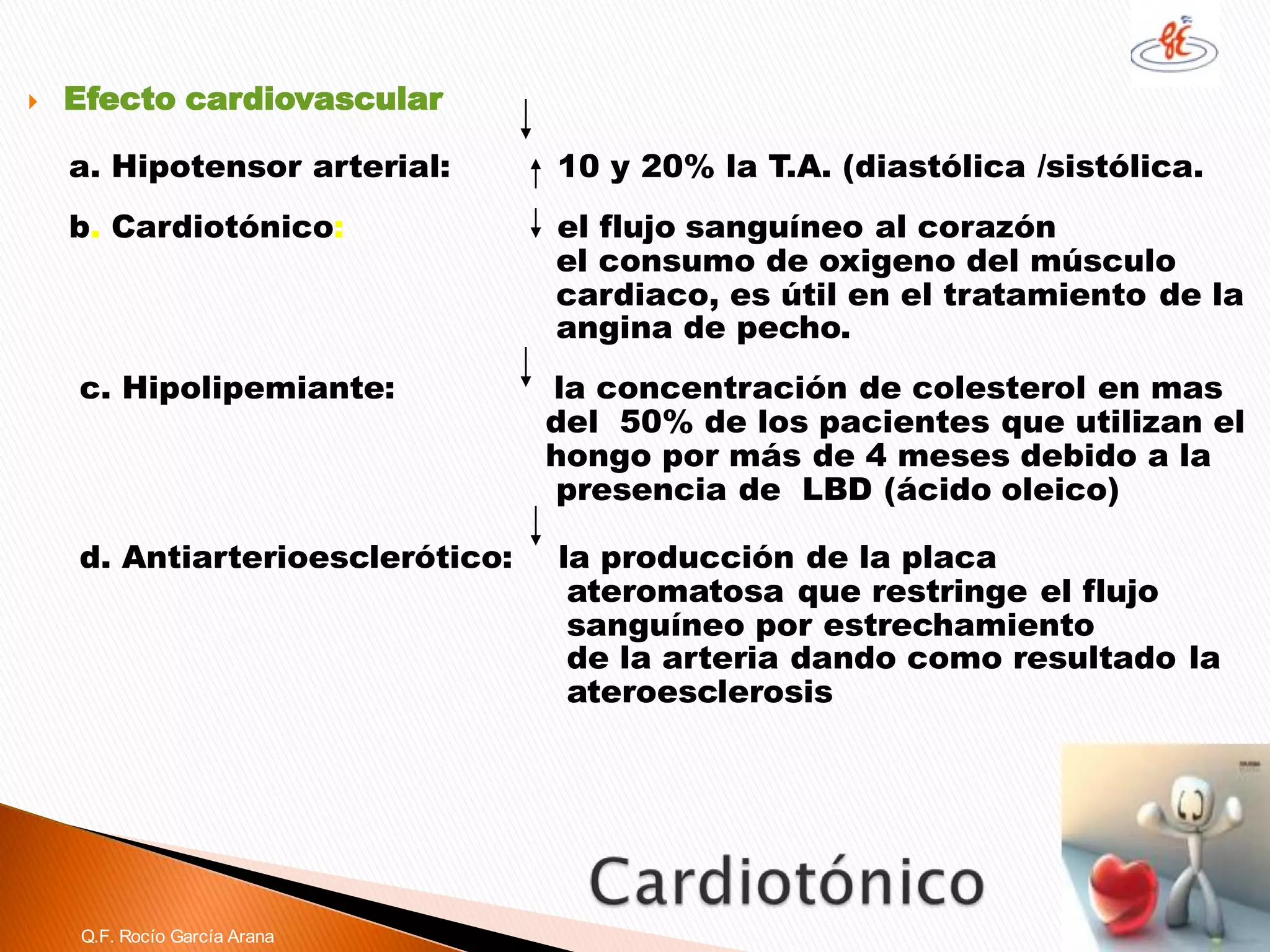 Efecto cardiovascular 
a. Hipotensor arterial: 10 y 20% la T.A. (diastólica /sistólica. 
b. Cardiotónico:el flujo sanguíneo al corazón 
el consumo de oxigeno del músculo 
cardiaco, es útil en el tratamiento de la 
angina de pecho. 
c. Hipolipemiante: la concentración de colesterol en mas 
del 50% de los pacientes que utilizan el 
hongo por más de 4 meses debido a la 
presencia de LBD (ácido oleico) 
d. Antiarterioesclerótico: la producción de la placa 
ateromatosaque restringe el flujo 
sanguíneo por estrechamiento 
de la arteria dando como resultado la 
ateroesclerosis 
Q.F. Rocío García Arana  