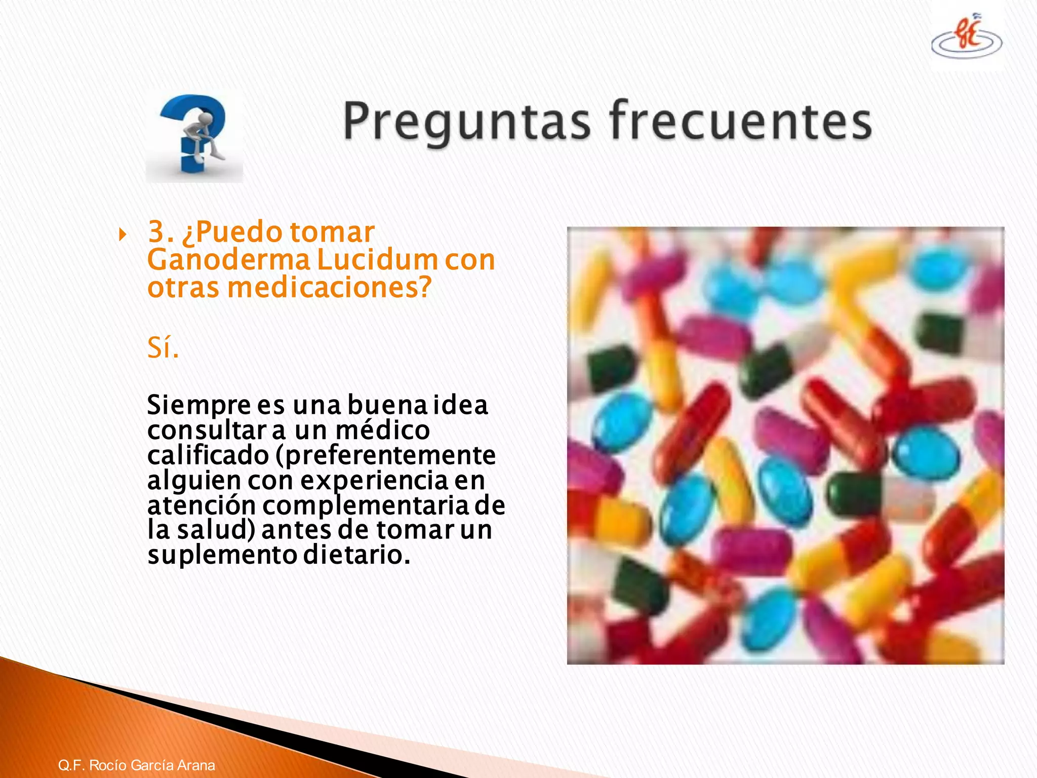 3. ¿Puedo tomar GanodermaLucidumcon otras medicaciones? 
Sí. 
Siempre es una buena idea consultar a un médico calificado (preferentemente alguien con experiencia en atención complementaria de la salud) antes de tomar un suplemento dietario. 
Q.F. Rocío García Arana  