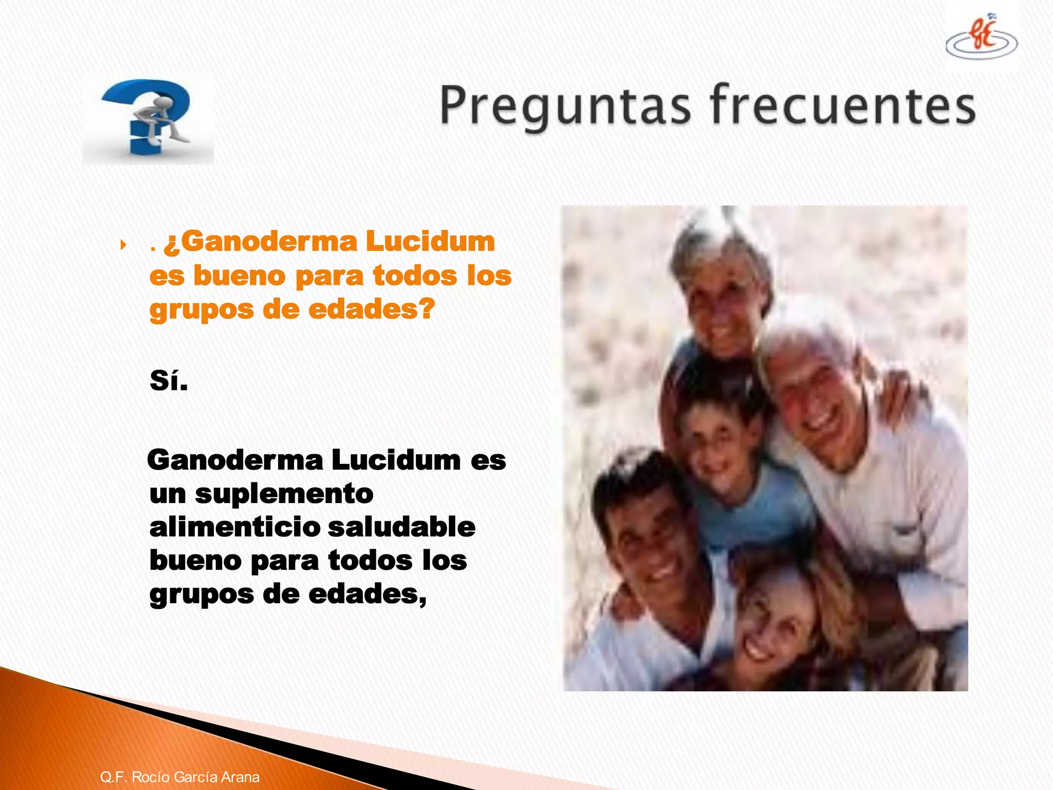 . ¿GanodermaLucidumes bueno para todos los grupos de edades? 
Sí. 
GanodermaLucidumes un suplemento alimenticio saludable bueno para todos los grupos de edades, 
Q.F. Rocío García Arana  
