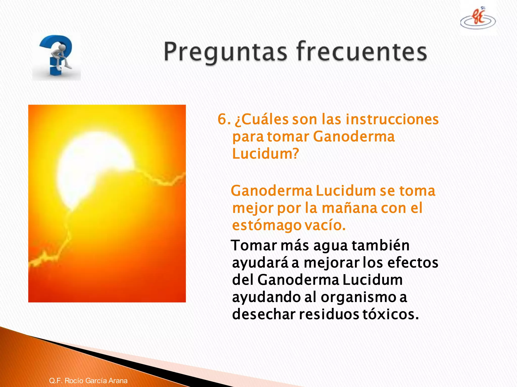 6. ¿Cuáles son las instrucciones para tomar GanodermaLucidum? 
GanodermaLucidumse toma mejor por la mañana con el estómago vacío. 
Tomar más agua también ayudará a mejorar los efectos del GanodermaLucidumayudando al organismo a desechar residuos tóxicos. 
Q.F. Rocío García Arana  