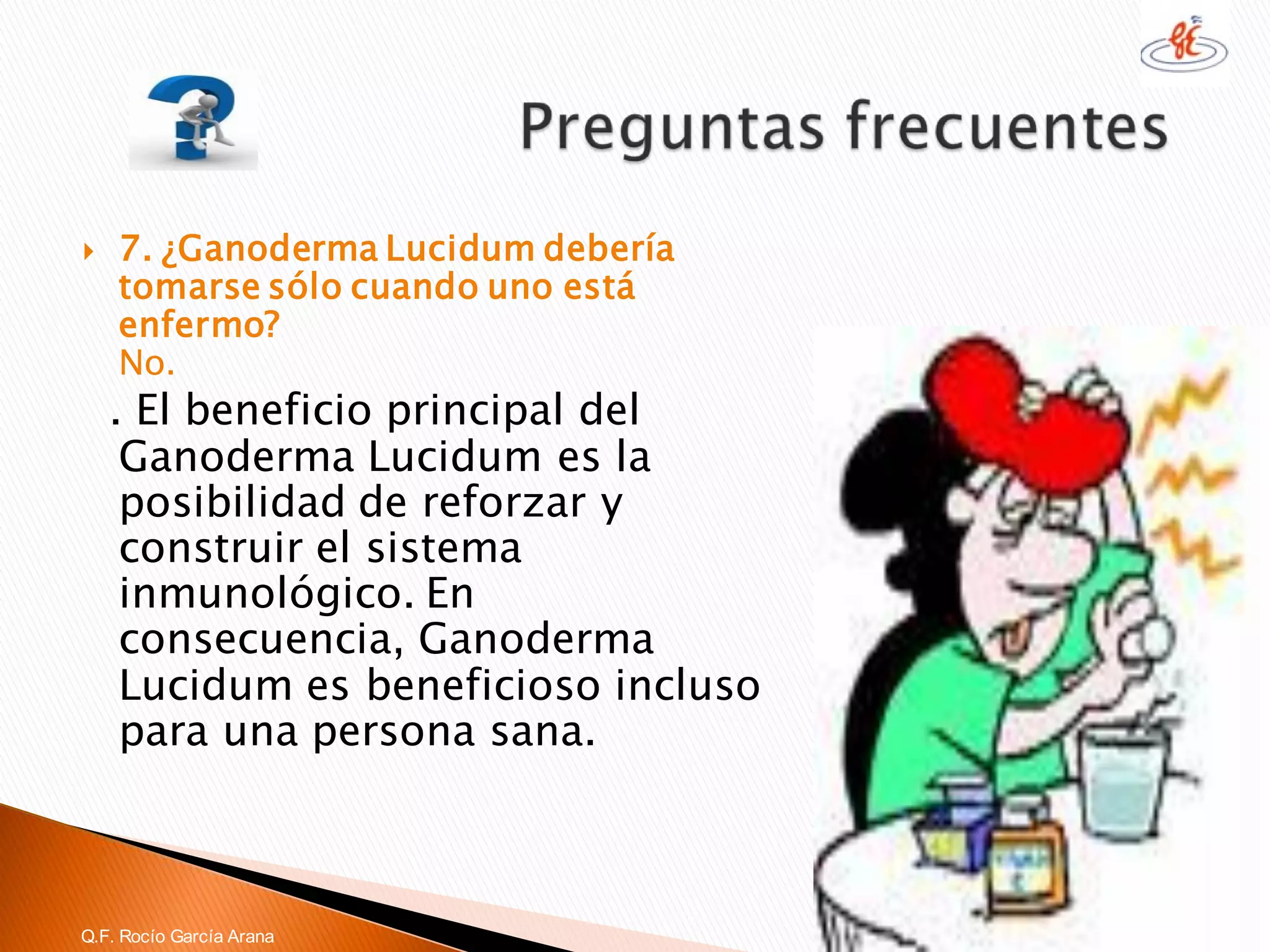 7. ¿GanodermaLucidumdebería tomarse sólo cuando uno está enfermo? No. 
. El beneficio principal del GanodermaLucidumes la posibilidad de reforzar y construir el sistema inmunológico. En consecuencia, GanodermaLucidumes beneficioso incluso para una persona sana. 
Q.F. Rocío García Arana  