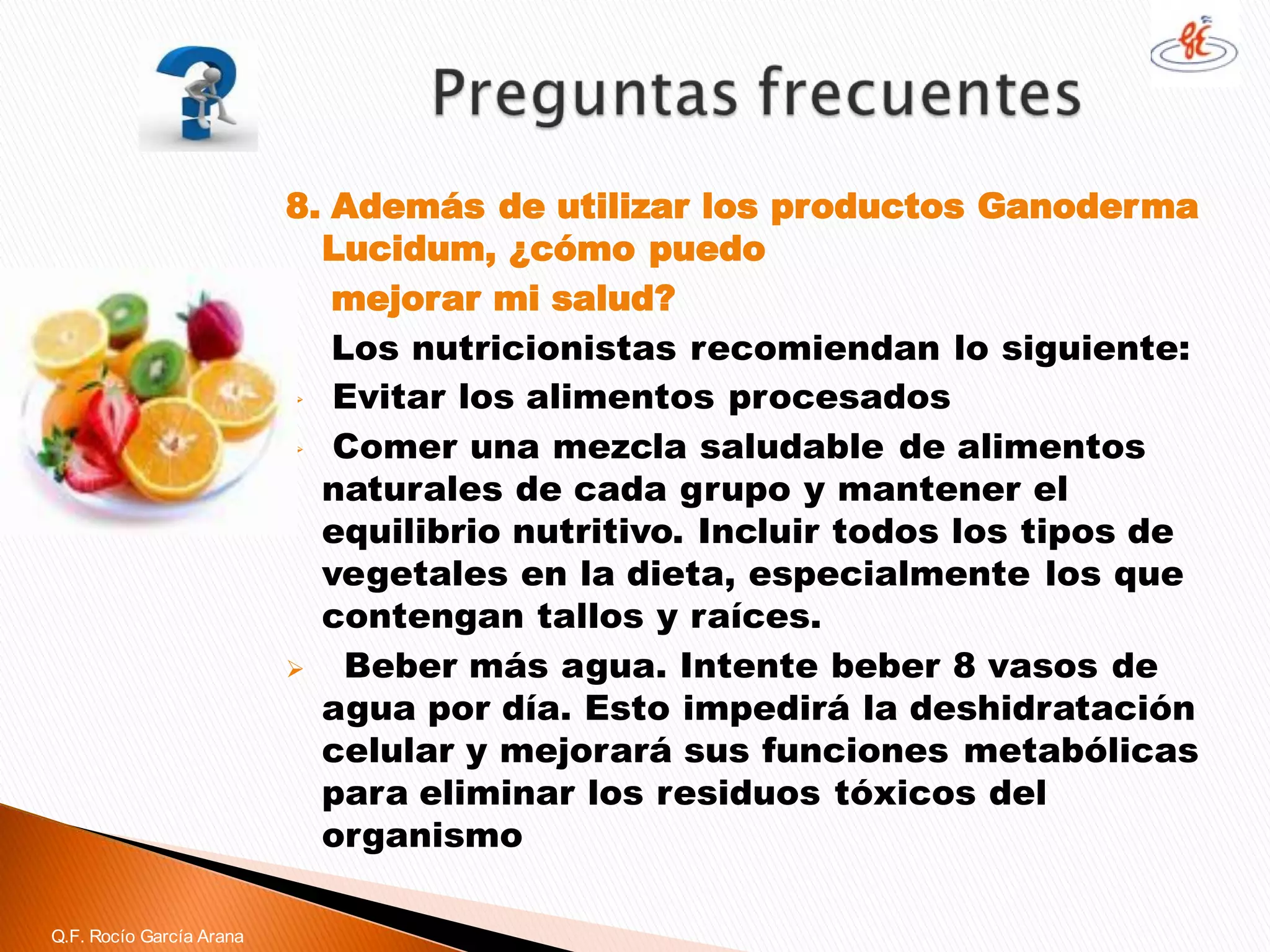 8. Además de utilizar los productos GanodermaLucidum, ¿cómo puedo 
mejorar mi salud? 
Los nutricionistas recomiendan lo siguiente: 
Evitar los alimentos procesados 
Comer una mezcla saludable de alimentos naturales de cada grupo y mantener el equilibrio nutritivo. Incluir todos los tipos de vegetales en la dieta, especialmente los que contengan tallos y raíces. 
Beber más agua. Intente beber 8 vasos de agua por día. Esto impedirá la deshidratación celular y mejorará sus funciones metabólicas para eliminar los residuos tóxicos del organismo 
Q.F. Rocío García Arana  