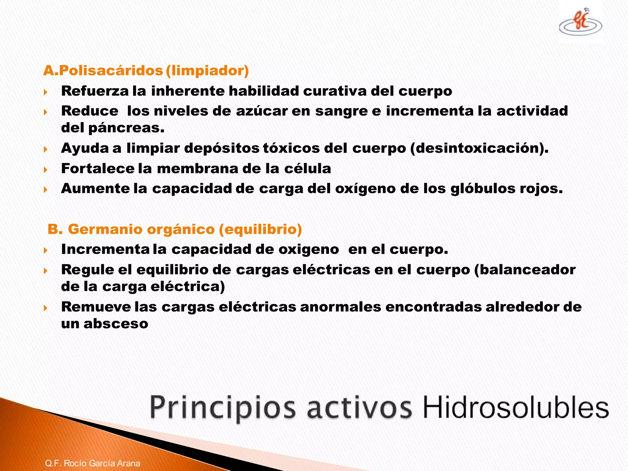 A.Polisacáridos(limpiador) 
Refuerza la inherente habilidad curativa del cuerpo 
Reduce los niveles de azúcar en sangre e incrementa la actividad del páncreas. 
Ayuda a limpiar depósitos tóxicos del cuerpo (desintoxicación). 
Fortalece la membrana de la célula 
Aumente la capacidad de carga del oxígeno de los glóbulos rojos. 
B. Germanio orgánico (equilibrio) 
Incrementa la capacidad de oxigeno en el cuerpo. 
Regule el equilibrio de cargas eléctricas en el cuerpo (balanceador de la carga eléctrica) 
Remueve las cargas eléctricas anormales encontradas alrededor de un abscesoQ.F. Rocío García Arana  