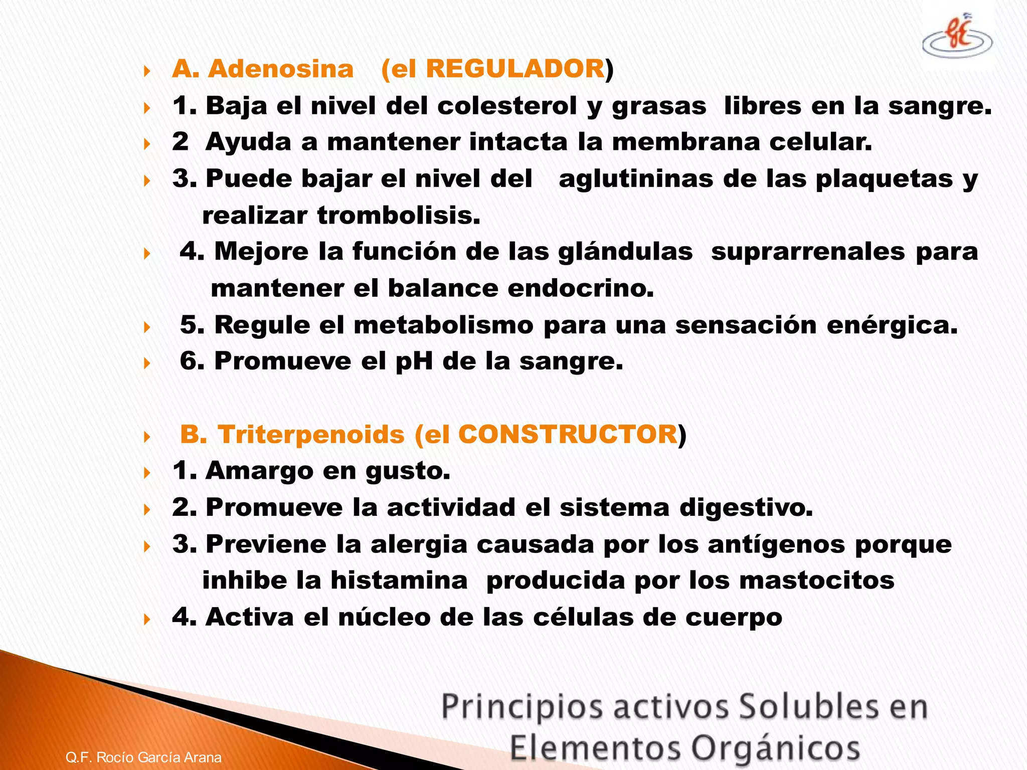 A. Adenosina(el REGULADOR) 
1. Baja el nivel del colesterol y grasas libres en la sangre. 
2 Ayuda a mantener intacta la membrana celular. 
3. Puede bajar el nivel del aglutininas de las plaquetas y 
realizar trombolisis. 
4. Mejore la función de las glándulas suprarrenales para 
mantener el balance endocrino. 
5. Regule el metabolismo para una sensación enérgica. 
6. Promueve el pH de la sangre. 
B. Triterpenoids(el CONSTRUCTOR) 
1. Amargo en gusto. 
2. Promueve la actividad el sistema digestivo. 
3. Previene la alergia causada por los antígenos porque 
inhibe la histamina producida por los mastocitos 
4. Activa el núcleo de las células de cuerpo 
Q.F. Rocío García Arana  