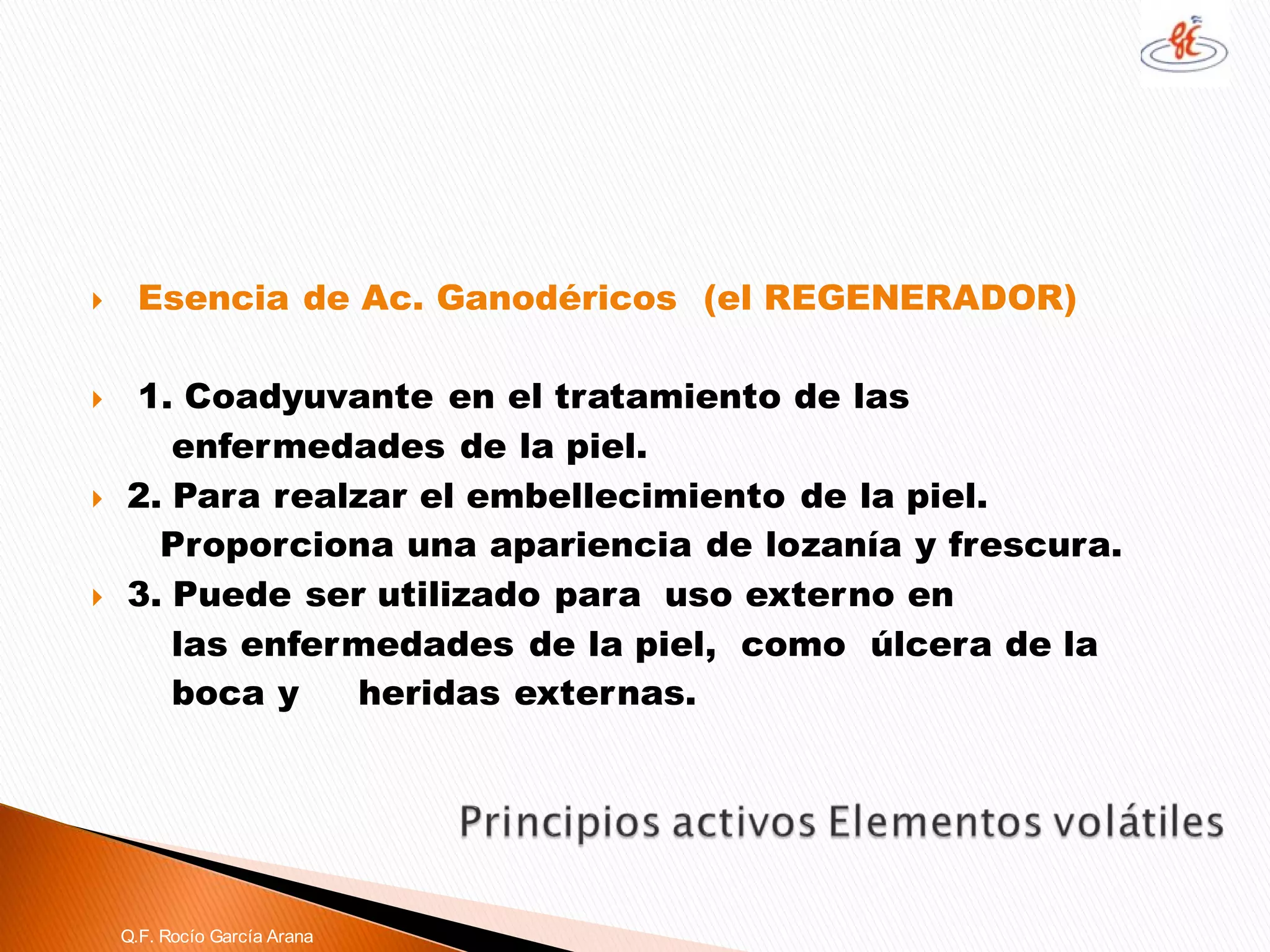 Esencia de Ac. Ganodéricos(el REGENERADOR) 
1. Coadyuvante en el tratamiento de las 
enfermedades de la piel. 
2. Para realzar el embellecimiento de la piel. 
Proporciona una apariencia de lozanía y frescura. 
3. Puede ser utilizado para uso externo en 
las enfermedades de la piel, como úlcera de la 
boca y heridas externas. Q.F. Rocío García Arana  