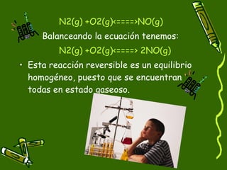 N2(g) +O2(g)<====>NO(g)
     Balanceando la ecuación tenemos:
         N2(g) +O2(g)<====> 2NO(g)
• Esta reacción reversible es un equilibrio
  homogéneo, puesto que se encuentran
  todas en estado gaseoso.
 