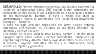 DESARROLLO: Primera reformas académica: Los jesuitas estuvieron a
cargo de la Universidad hasta 1767 cuando fueron expulsados por
resolución del Rey Carlos III Así la dirección de la Casa pasó a manos
de los franciscanos. Durante, el siglo y medio que duró la
administración jesuita, la Universidad tuvo un perfil exclusivamente
teológico – filosófico.
A fines del siglo XVIII por disposición del Virrey Nicolás Antonio
Arredondo incorporaron los estudios de las leyes (facultad de
derecho y ciencias sociales)
Finalmente en el año 1808 la Real Cédula nombra a Doctor Deán
Gregorio Funes como Rector y demás autoridades , quien con un
espíritu progresista y abierto a los nuevos desarrollos de la ciencia y
la técnica. Proyectó profundas reformas y la introducción, como
aritmética, algebra y geometría
 