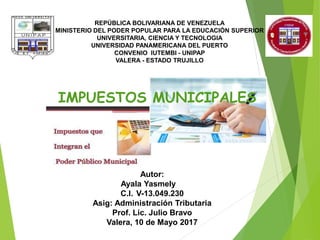 REPÚBLICA BOLIVARIANA DE VENEZUELA
MINISTERIO DEL PODER POPULAR PARA LA EDUCACIÓN SUPERIOR
UNIVERSITARIA, CIENCIA Y TECNOLOGIA
UNIVERSIDAD PANAMERICANA DEL PUERTO
CONVENIO IUTEMBI - UNIPAP
VALERA - ESTADO TRUJILLO
IMPUESTOS MUNICIPALES
Autor:
Ayala Yasmely
C.I. V-13.049.230
Asig: Administración Tributaria
Prof. Lic. Julio Bravo
Valera, 10 de Mayo 2017
 