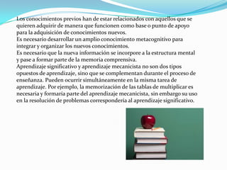 Los conocimientos previos han de estar relacionados con aquellos que se
quieren adquirir de manera que funcionen como base o punto de apoyo
para la adquisición de conocimientos nuevos.
Es necesario desarrollar un amplio conocimiento metacognitivo para
integrar y organizar los nuevos conocimientos.
Es necesario que la nueva información se incorpore a la estructura mental
y pase a formar parte de la memoria comprensiva.
Aprendizaje significativo y aprendizaje mecanicista no son dos tipos
opuestos de aprendizaje, sino que se complementan durante el proceso de
enseñanza. Pueden ocurrir simultáneamente en la misma tarea de
aprendizaje. Por ejemplo, la memorización de las tablas de multiplicar es
necesaria y formaría parte del aprendizaje mecanicista, sin embargo su uso
en la resolución de problemas correspondería al aprendizaje significativo.
 