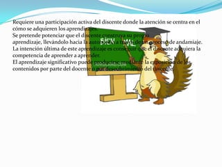 Requiere una participación activa del discente donde la atención se centra en el
cómo se adquieren los aprendizajes.
Se pretende potenciar que el discente construya su propio
aprendizaje, llevándolo hacia la autonomía a través de un proceso de andamiaje.
La intención última de este aprendizaje es conseguir que el discente adquiera la
competencia de aprender a aprender.
El aprendizaje significativo puede producirse mediante la exposición de los
contenidos por parte del docente o por descubrimiento del discente.
 