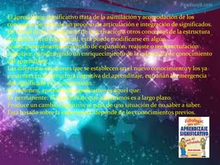 El aprendizaje significativo trata de la asimilación y acomodación de los
conceptos. Se trata de un proceso de articulación e integración de significados.
En virtud de la propagación de la activación a otros conceptos de la estructura
jerárquica o red conceptual, esta puede modificarse en algún
grado, generalmente en sentido de expansión, reajuste o reestructuración
cognitiva, constituyendo un enriquecimiento de la estructura de conocimiento
del aprendizaje.
Las diferentes relaciones que se establecen en el nuevo conocimiento y los ya
existentes en la estructura cognitiva del aprendizaje, entrañan la emergencia
del significado y la comprensión.
En resumen, aprendizaje significativo es aquel que:
Es permanente: El aprendizaje que adquirimos es a largo plazo.
Produce un cambio cognitivo, se pasa de una situación de no saber a saber.
Está basado sobre la experiencia, depende de los conocimientos previos.
 