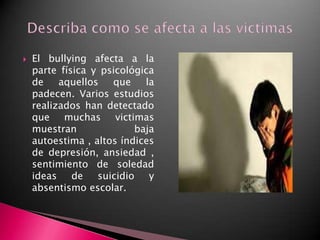 El bullying afecta a la parte física y psicológica de aquellos que la padecen. Varios estudios realizados han detectado que muchas victimas muestran baja autoestima , altos índices de depresión, ansiedad , sentimiento de soledad ideas de suicidio y absentismo escolar.Describa como se afecta a las victimas