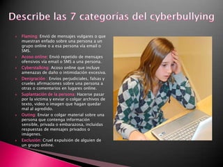 Describe las 7 categorías del cyberbullyingFlaming:Envió de mensajes vulgares o que muestran enfado sobre una persona a un grupo online o a esa persona vía email o SMS.Acoso online: Envió repetido de mensajes ofensivos vía email o SMS a una persona.Cyberstalking: Acoso online que incluye amenazas de daño o intimidación excesiva.Denigración : Envíos perjudiciales, falsas y crueles afirmaciones sobre una persona a otras o comentarios en lugares online.Suplantación de la persona: Hacerse pasar por la victima y enviar o colgar archivos de texto, video o imagen que hagan quedar mal al agredido.Outing: Enviar o colgar material sobre una persona que contenga información sensible, privada o embarazosa, incluidas respuestas de mensajes privados o imágenes.  Exclusión: Cruel expulsión de alguien de un grupo online.