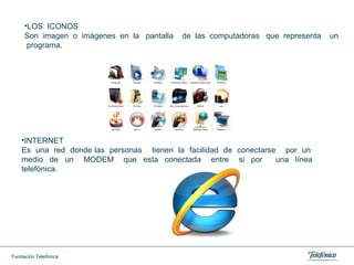 LOS  ICONOS Son  imagen  o  imágenes  en  la  pantalla  de  las  computadoras  que  representa  un  programa. INTERNET Es  una  red  donde las  personas  tienen  la  facilidad  de  conectarse  por  un  medio  de  un  MODEM  que  esta  conectada  entre  si  por  una  línea  telefónica. 