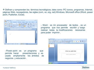Definen y comprenden los  términos tecnológicos, tales como: PC iconos, programas, Internet, páginas Web, navegadores, las siglas (com, ve, org, net).Windows, Microsoft office (Word, power point, Publisher, Excel). -  Power point : es  un  programa  que  permite  hacer  presentaciones  y  es  usado  ampliamente  los ámbitos  de negocios  y educación .  - Word : es Un procesador  de textos , es un programa  que nos permite  escribir y luego  realizar  todas  la modificaciones  necesarias  para poder  imprimir .  