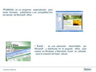 Publisher:  es un programa  especializado  para hacer  formatos  publicitarios  y es  compatible Con los demás  de Microsoft  office  Excel :  es una aplicación  desarrollado  por Microsoft  y distribuido en el paquete  office  para usarse  en Windows  y Macintosh  Excel  es  utilizado  para la creación de hojas  calculo  