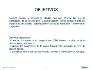 General: Aplicar y conocer la utilidad que nos ofrecen las nuevas tecnologías de la información  y comunicación  como complemento del proceso de enseñanza- aprendizaje en las aulas Fundación Telefónica en hospitales. Objetivos específicos:  - Conocer  las partes de la computadora: CPU, Mouse, monitor, teclado, cámara Web y audífonos. - Explorar los programas de la computadora más utilizados a nivel de usuario básico. - Conocer los diferentes buscadores de Internet  e identificar sus ventajas. OBJETIVOS 