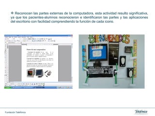 Reconocen las partes externas de la computadora, esta actividad resulto significativa, ya que los pacientes-alumnos reconocieron e identificaron las partes y las aplicaciones del escritorio con  facilidad  comprendiendo la función de cada icono. 