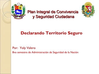 Plan Integral de Convivencia
               y Seguridad Ciudadana



      Declarando Territorio Seguro


Por: Yoly Valero
8vo semestre de Administración de Seguridad de la Nación
 